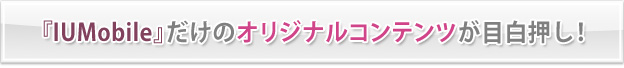 『IUMobile』だけのオリジナルコンテンツが目白押し!